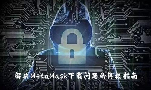 解决MetaMask下载问题的终极指南